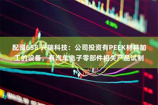 配资658 兴瑞科技：公司投资有PEEK材料加工的设备，有汽车电子零部件相关产品试制