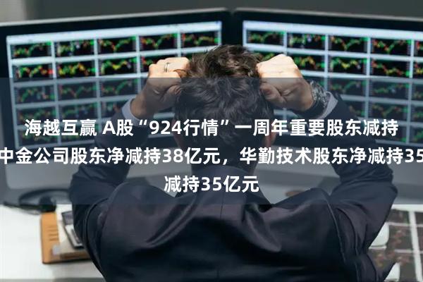 海越互赢 A股“924行情”一周年重要股东减持榜：中金公司股东净减持38亿元，华勤技术股东净减持35亿元