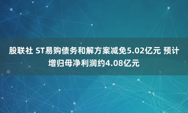 股联社 ST易购债务和解方案减免5.02亿元 预计增归母净利润约4.08亿元
