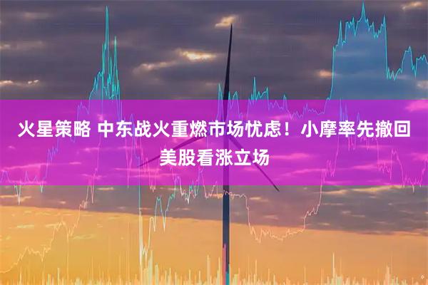 火星策略 中东战火重燃市场忧虑！小摩率先撤回美股看涨立场