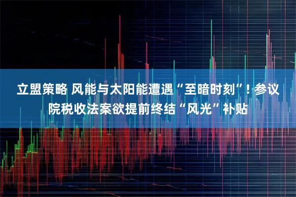 立盟策略 风能与太阳能遭遇“至暗时刻”! 参议院税收法案欲提前终结“风光”补贴