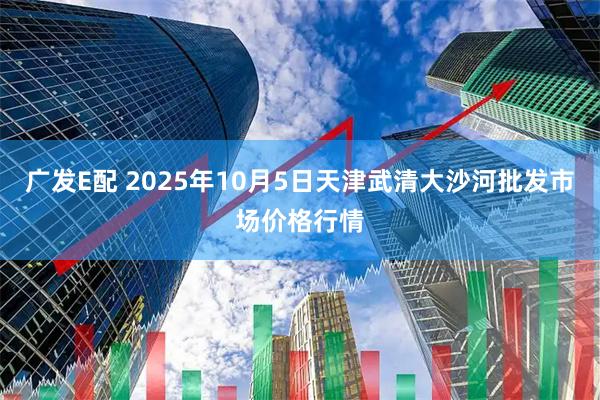 广发E配 2025年10月5日天津武清大沙河批发市场价格行情