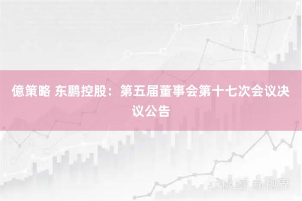 億策略 东鹏控股：第五届董事会第十七次会议决议公告