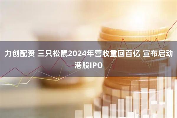 力创配资 三只松鼠2024年营收重回百亿 宣布启动港股IPO