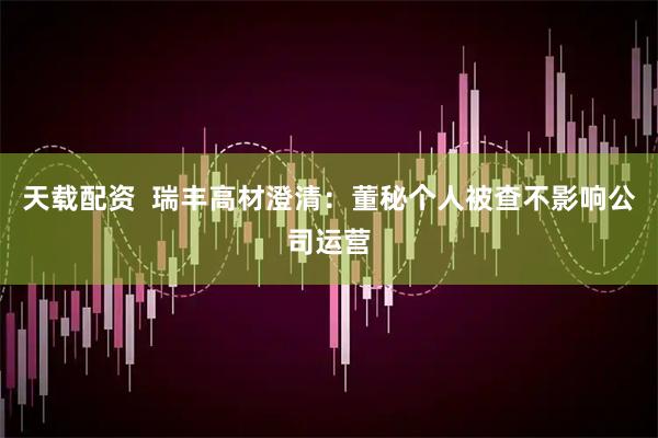 天载配资  瑞丰高材澄清：董秘个人被查不影响公司运营