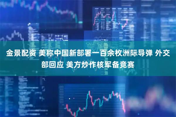 金景配资 美称中国新部署一百余枚洲际导弹 外交部回应 美方炒作核军备竞赛