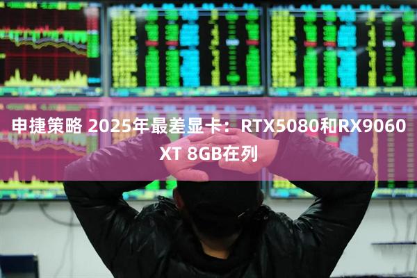 申捷策略 2025年最差显卡：RTX5080和RX9060XT 8GB在列