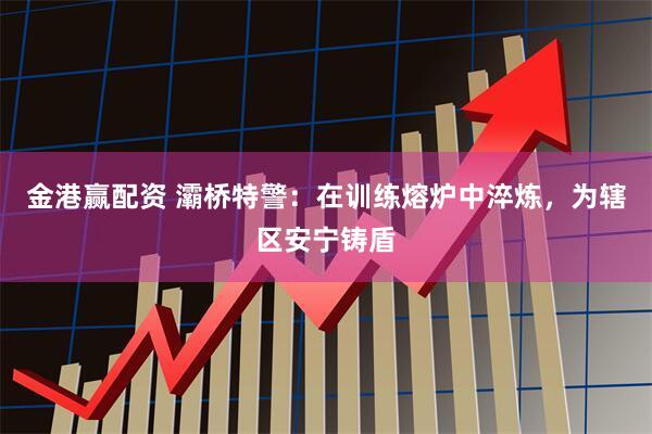 金港赢配资 灞桥特警：在训练熔炉中淬炼，为辖区安宁铸盾