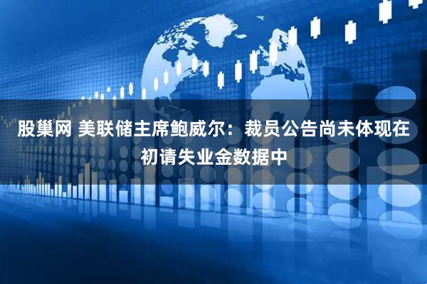股巢网 美联储主席鲍威尔：裁员公告尚未体现在初请失业金数据中