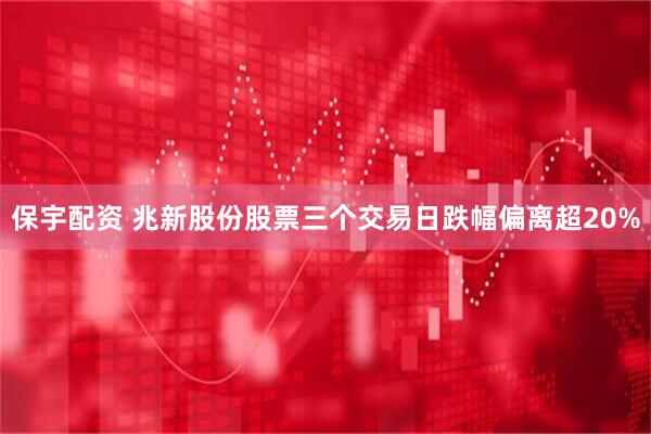 保宇配资 兆新股份股票三个交易日跌幅偏离超20%