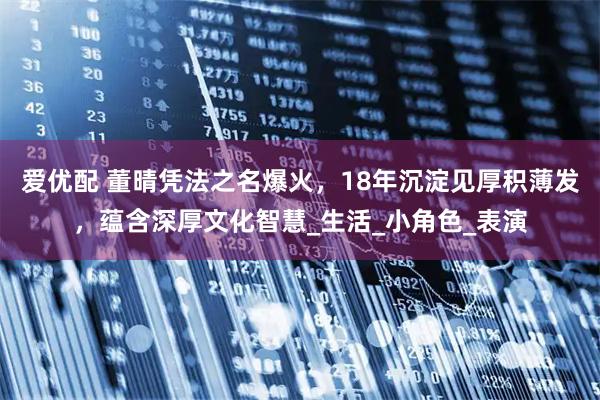 爱优配 董晴凭法之名爆火，18年沉淀见厚积薄发，蕴含深厚文化智慧_生活_小角色_表演